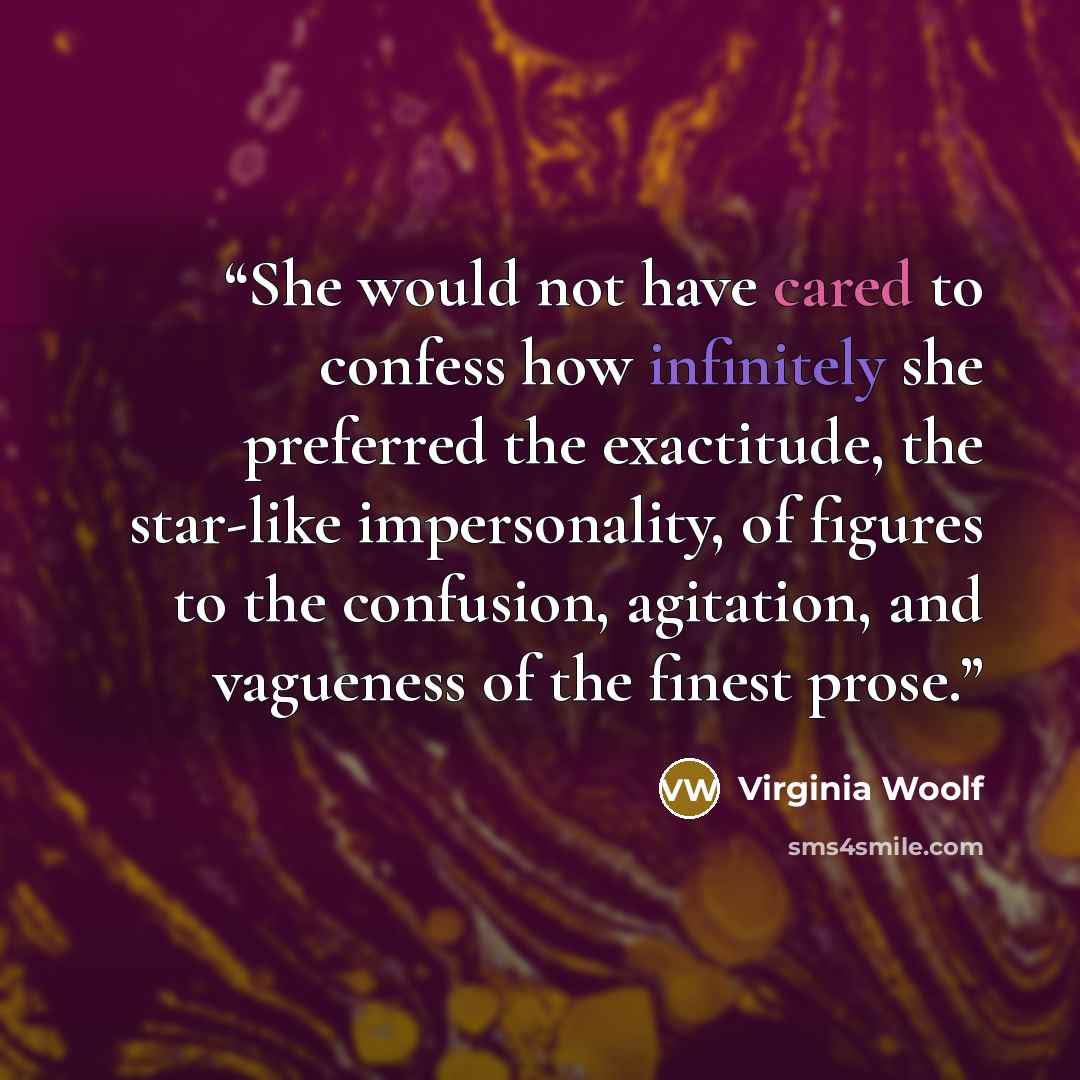 “She would not have cared to confess how infinitely she preferred the exactitude, the star-like impersonality, of figures to the confusion, agitation, and vagueness of the finest prose.” quote by Virginia Woolf
