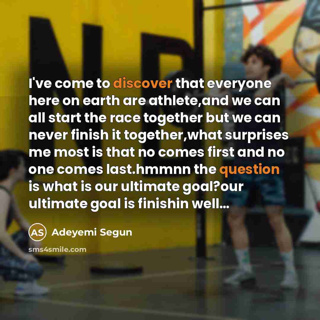 “I've come to discover that everyone here on earth are athlete,and we can all start the race together but we can never finish it together,what surprises me most is that no comes first and no one comes last.hmmnn the question is what is our ultimate goal?our ultimate goal is finishin well…” quote by Adeyemi Segun