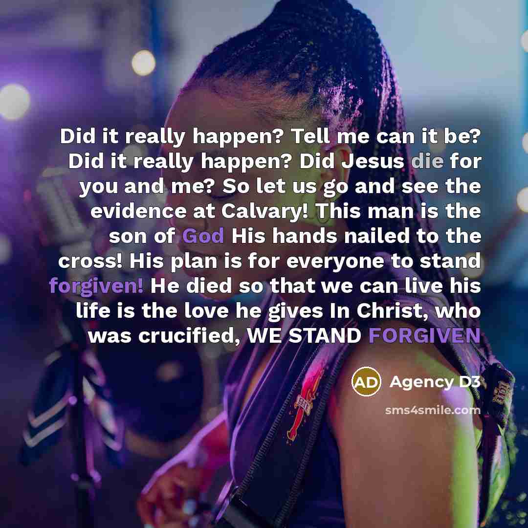 “Did it really happen? Tell me can it be? Did it really happen? Did Jesus die for you and me? So let us go and see the evidence at Calvary! This man is the son of God His hands nailed to the cross! His plan is for everyone to stand forgiven! He died so that we can live his life is the love he gives…” quote by Agency D3
