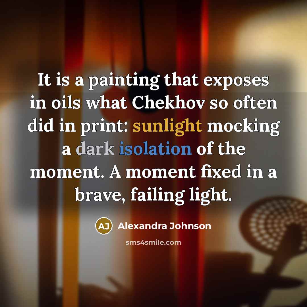 “It is a painting that exposes in oils what Chekhov so often did in print: sunlight mocking a dark isolation of the moment. A moment fixed in a brave, failing light.” quote by Alexandra Johnson