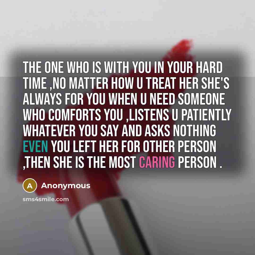 “The one who is with you in your hard time ,no matter how u treat her she's always for you when u need someone who comforts you ,listens u patiently whatever you say and asks nothing even you left her for other person ,then she is the most caring person .” quote by Anonymous