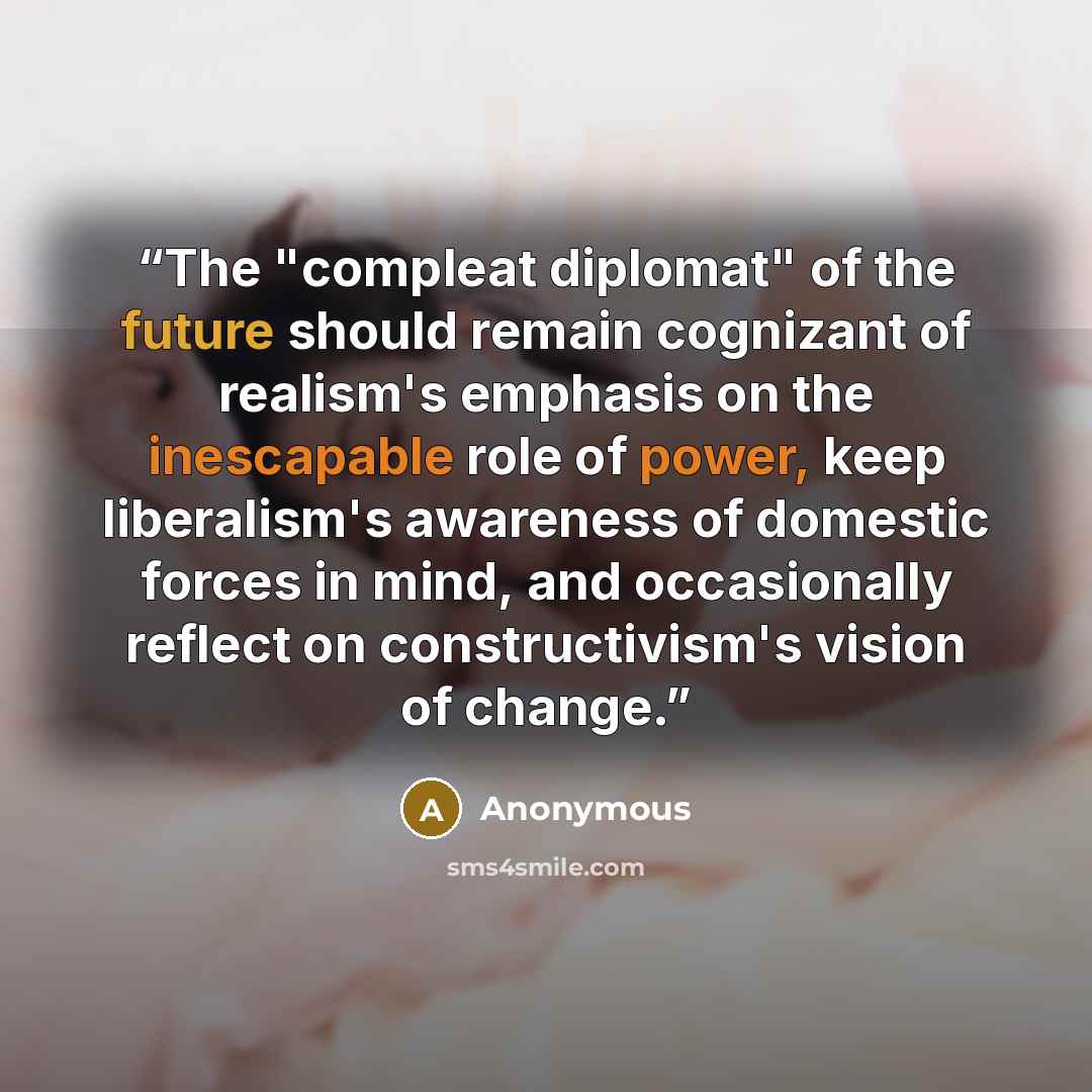 “The "compleat diplomat" of the future should remain cognizant of realism's emphasis on the inescapable role of power, keep liberalism's awareness of domestic forces in mind, and occasionally reflect on constructivism's vision of change.” quote by Anonymous
