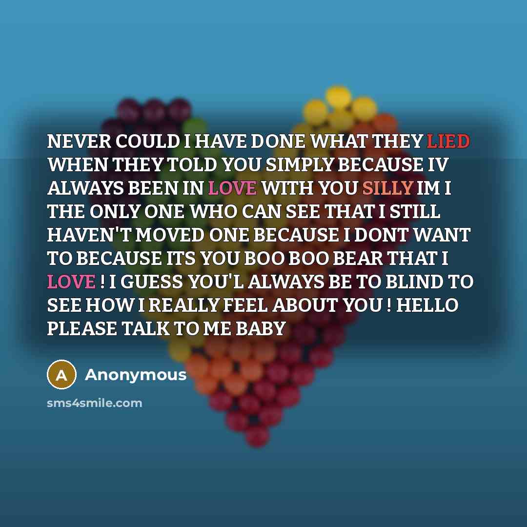 “NEVER COULD I HAVE DONE WHAT THEY LIED WHEN THEY TOLD YOU SIMPLY BECAUSE IV ALWAYS BEEN IN LOVE WITH YOU SILLY IM I THE ONLY ONE WHO CAN SEE THAT I STILL HAVEN'T MOVED ONE BECAUSE I DONT WANT TO BECAUSE ITS YOU BOO BOO BEAR THAT I LOVE ! I GUESS YOU'L ALWAYS BE TO BLIND TO SEE HOW I REALLY FEEL…” quote by Anonymous