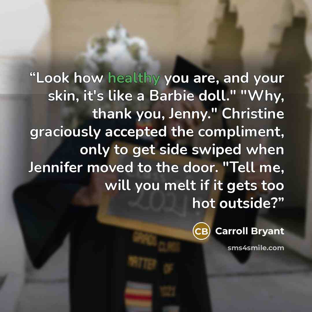 “Look how healthy you are, and your skin, it's like a Barbie doll." "Why, thank you, Jenny." Christine graciously accepted the compliment, only to get side swiped when Jennifer moved to the door. "Tell me, will you melt if it gets too hot outside?” quote by Carroll Bryant