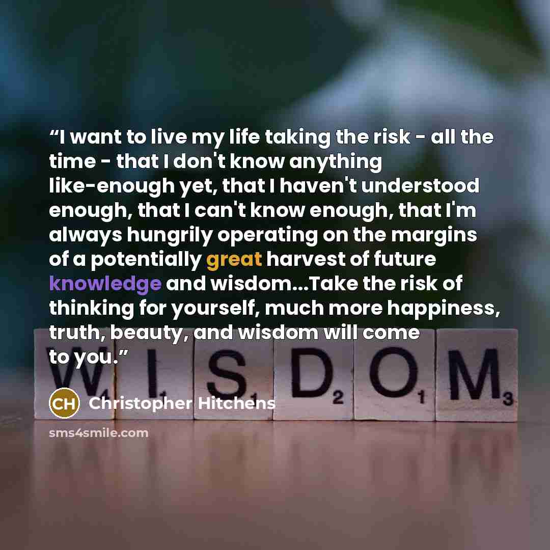 “I want to live my life taking the risk - all the time - that I don't know anything like-enough yet, that I haven't understood enough, that I can't know enough, that I'm always hungrily operating on the margins of a potentially great harvest of future knowledge and wisdom...Take the risk of…” quote by Christopher Hitchens