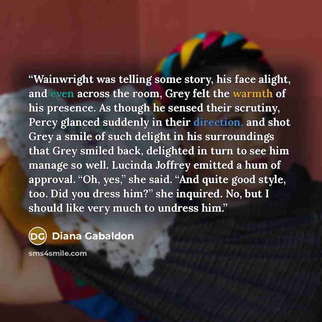“Wainwright was telling some story, his face alight, and even across the room, Grey felt the warmth of his presence. As though he sensed their scrutiny, Percy glanced suddenly in their direction, and shot Grey a smile of such delight in his surroundings that Grey smiled back, delighted in turn to…” quote by Diana Gabaldon