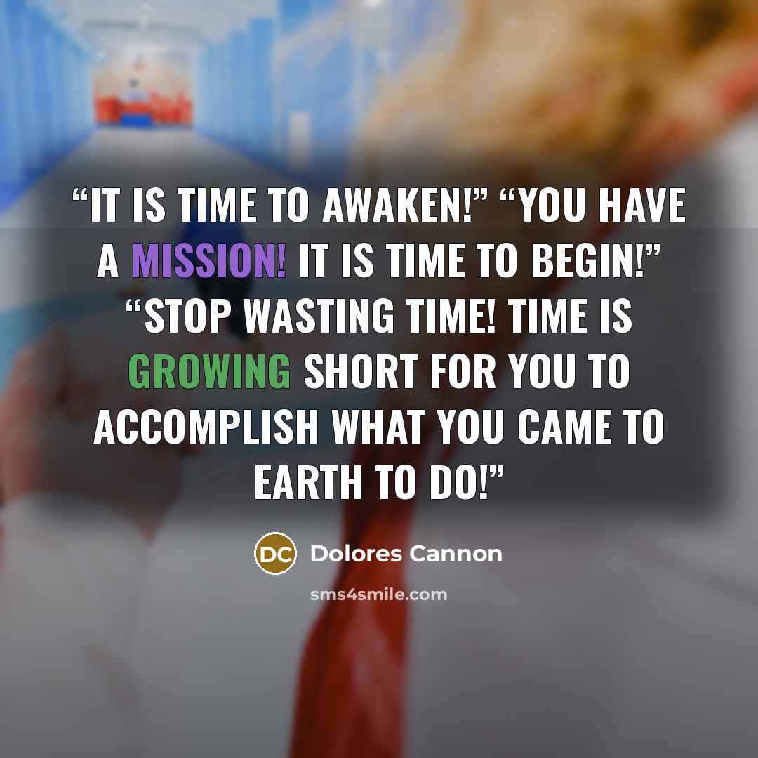 “It is time to awaken!” “You have a mission! It is time to begin!” “Stop wasting time! Time is growing short for you to accomplish what you came to Earth to do!” quote by Dolores Cannon