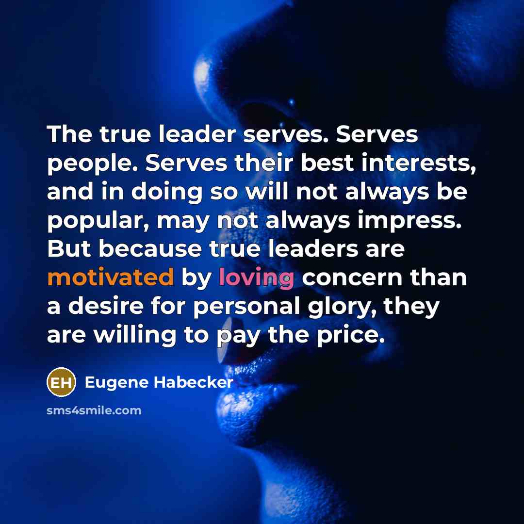 “The true leader serves. Serves people. Serves their best interests, and in doing so will not always be popular, may not always impress. But because true leaders are motivated by loving concern than a desire for personal glory, they are willing to pay the price.” quote by Eugene Habecker