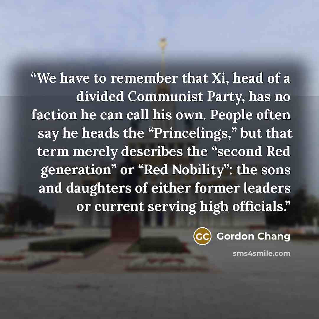 “We have to remember that Xi, head of a divided Communist Party, has no faction he can call his own. People often say he heads the “Princelings,” but that term merely describes the “second Red generation” or “Red Nobility”: the sons and daughters of either former leaders or current serving high…” quote by Gordon Chang
