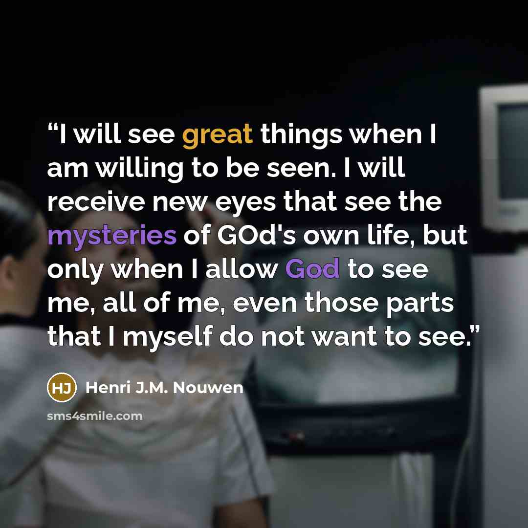 “I will see great things when I am willing to be seen. I will receive new eyes that see the mysteries of GOd's own life, but only when I allow God to see me, all of me, even those parts that I myself do not want to see.” quote by Henri J.M. Nouwen