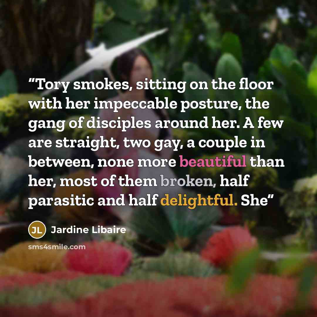 “Tory smokes, sitting on the floor with her impeccable posture, the gang of disciples around her. A few are straight, two gay, a couple in between, none more beautiful than her, most of them broken, half parasitic and half delightful. She” quote by Jardine Libaire