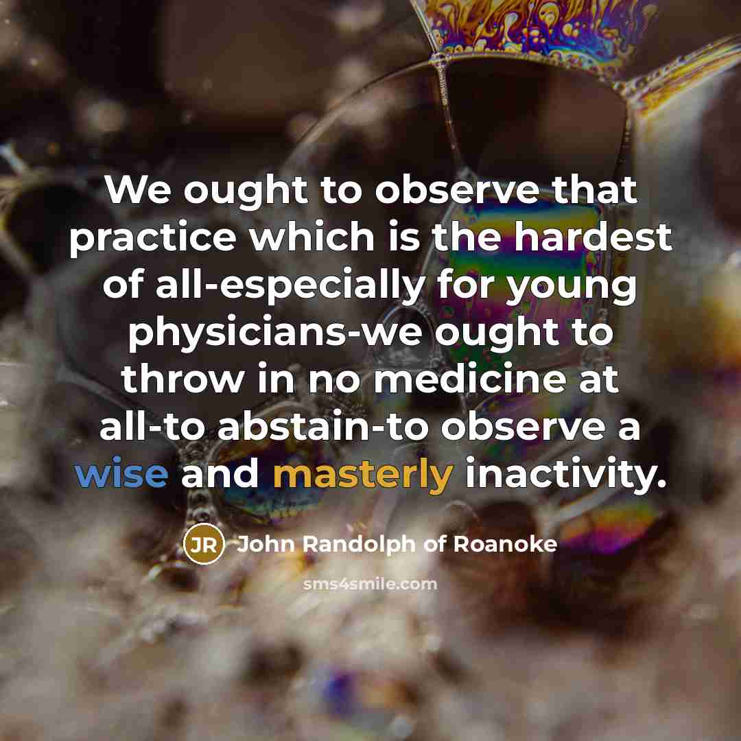 “We ought to observe that practice which is the hardest of all-especially for young physicians-we ought to throw in no medicine at all-to abstain-to observe a wise and masterly inactivity.” quote by John Randolph of Roanoke