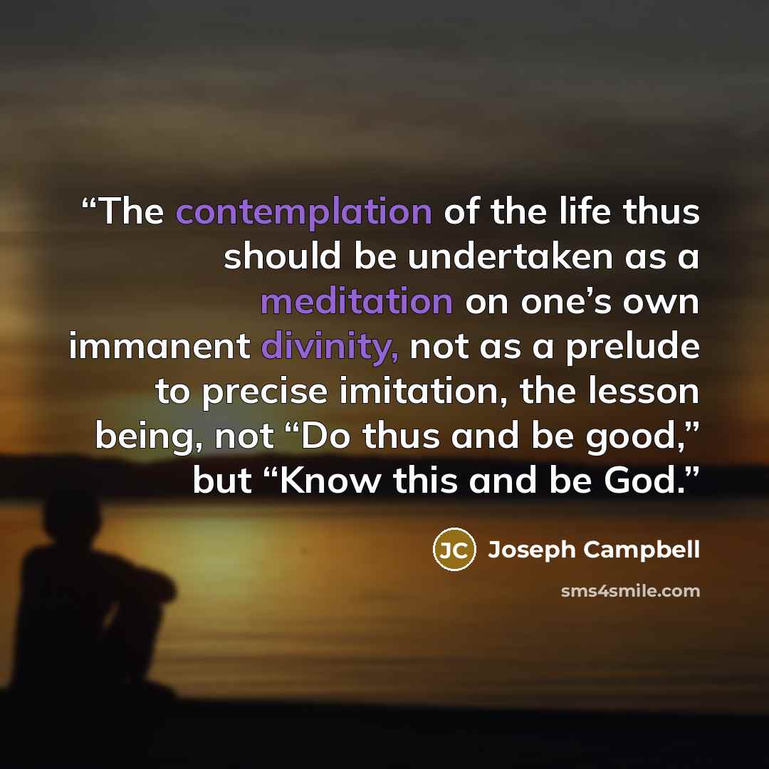 “The contemplation of the life thus should be undertaken as a meditation on one’s own immanent divinity, not as a prelude to precise imitation, the lesson being, not “Do thus and be good,” but “Know this and be God.” quote by Joseph Campbell