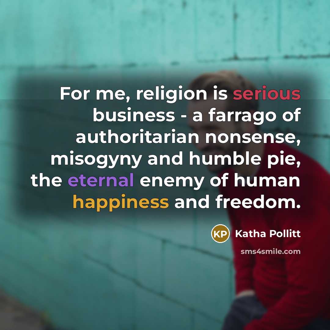 “For me, religion is serious business - a farrago of authoritarian nonsense, misogyny and humble pie, the eternal enemy of human happiness and freedom.” quote by Katha Pollitt