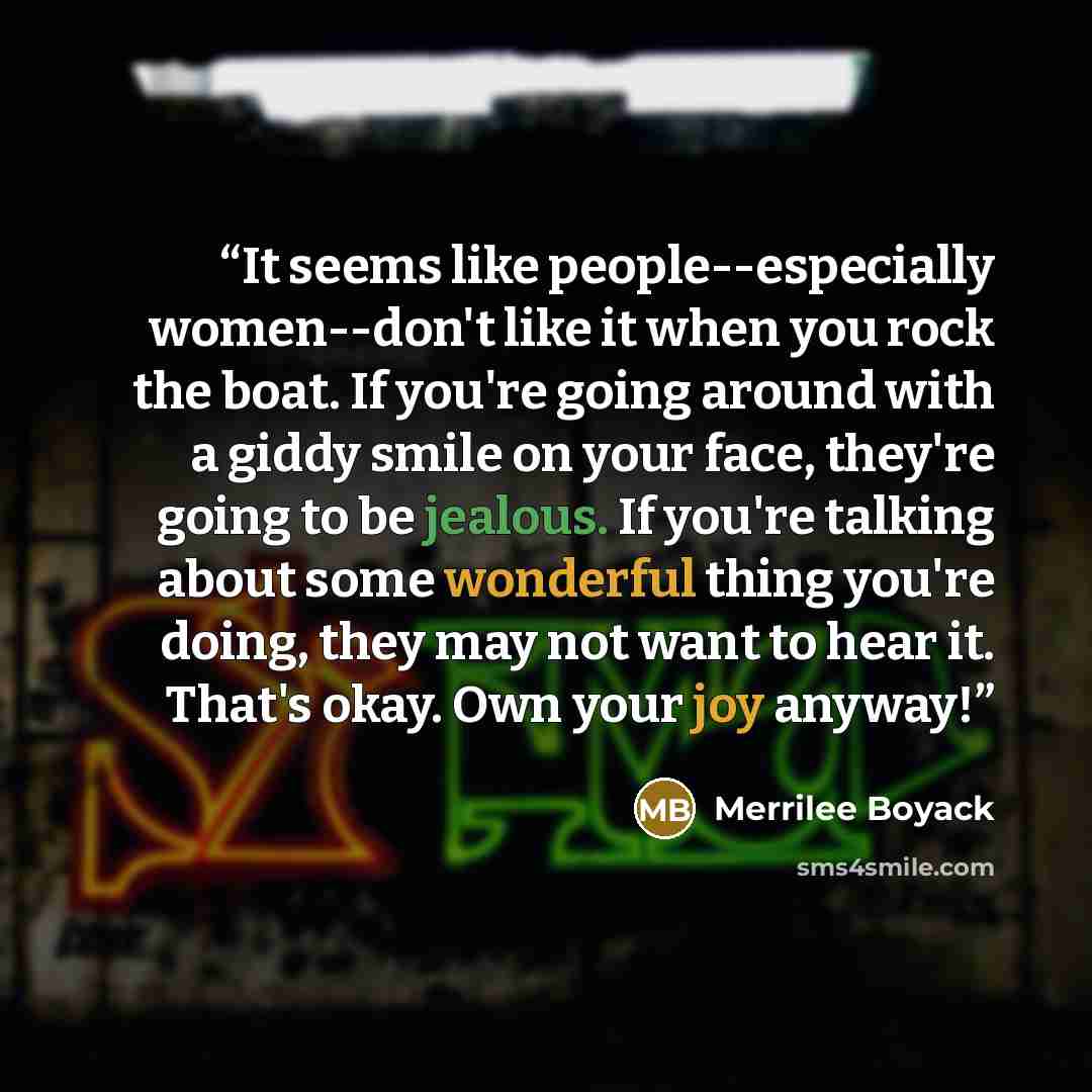 “It seems like people--especially women--don't like it when you rock the boat. If you're going around with a giddy smile on your face, they're going to be jealous. If you're talking about some wonderful thing you're doing, they may not want to hear it. That's okay. Own your joy anyway!” quote by Merrilee Boyack