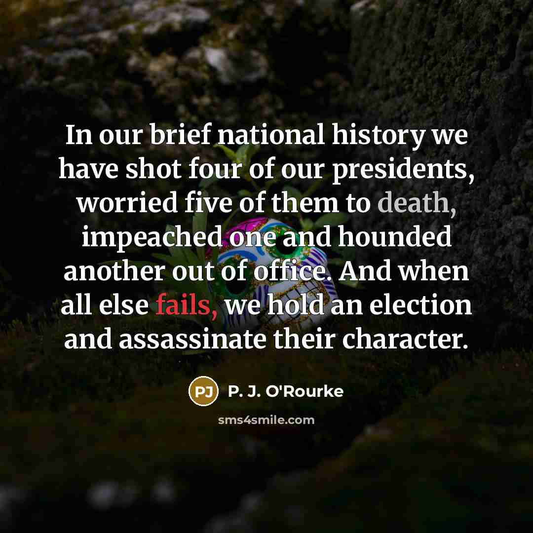 “In our brief national history we have shot four of our presidents, worried five of them to death, impeached one and hounded another out of office. And when all else fails, we hold an election and assassinate their character.” quote by P. J. O'Rourke
