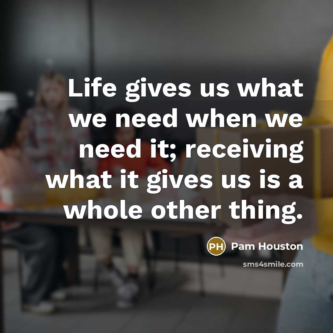 “Life gives us what we need when we need it;…” quote by Pam Houston