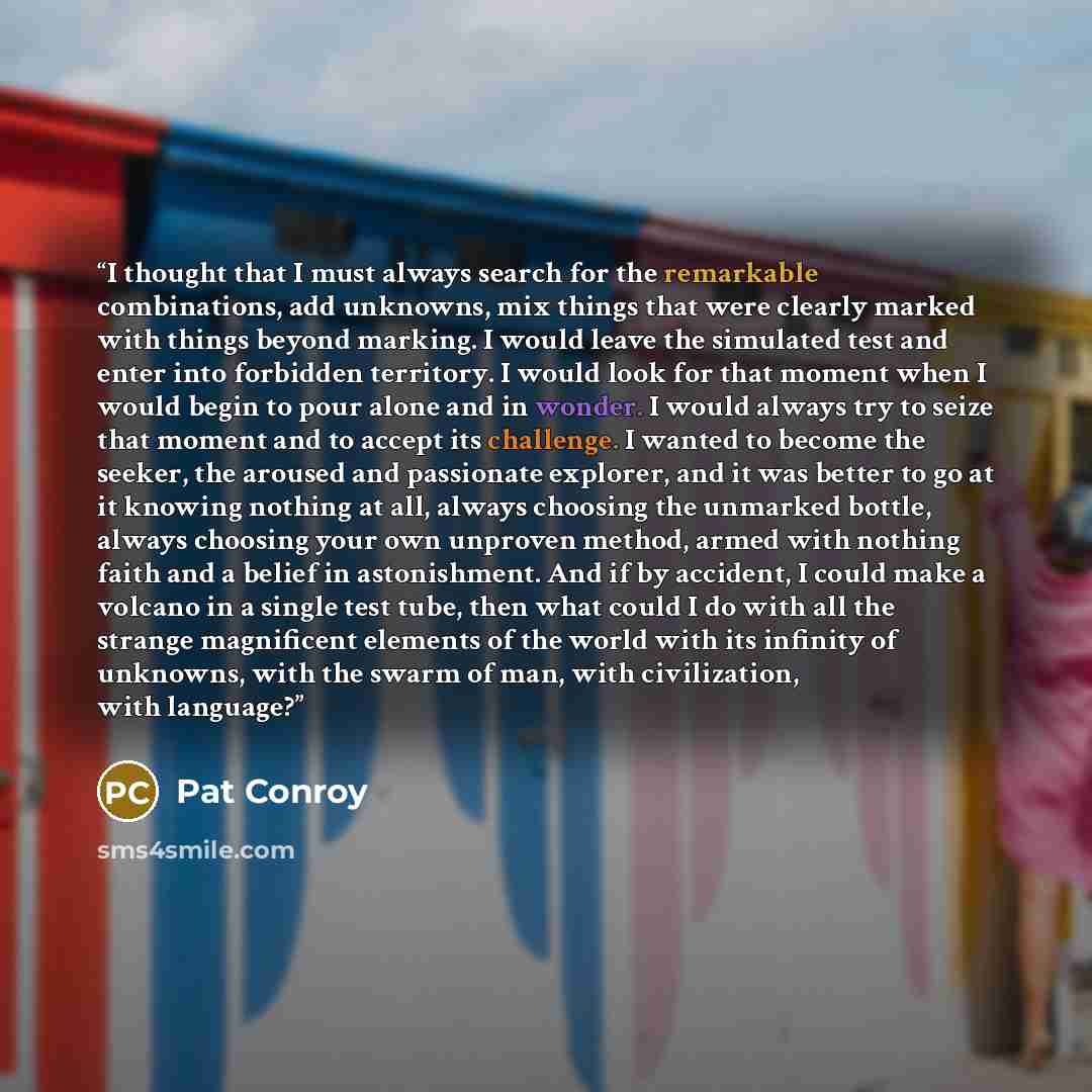 “I thought that I must always search for the remarkable combinations, add unknowns, mix things that were clearly marked with things beyond marking. I would leave the simulated test and enter into forbidden territory. I would look for that moment when I would begin to pour alone and in wonder. I…” quote by Pat Conroy