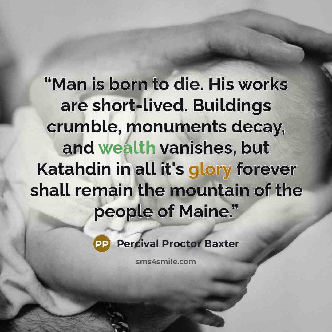 “Man is born to die. His works are short-lived. Buildings crumble, monuments decay, and wealth vanishes, but Katahdin in all it's glory forever shall remain the mountain of the people of Maine.” quote by Percival Proctor Baxter