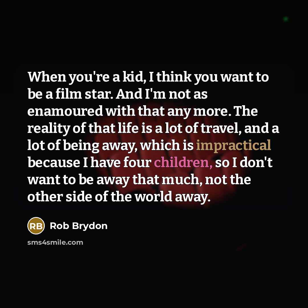 “When you're a kid, I think you want to be a film star. And I'm not as enamoured with that any more. The reality of that life is a lot of travel, and a lot of being away, which is impractical because I have four children, so I don't want to be away that much, not the other side of the world away.” quote by Rob Brydon