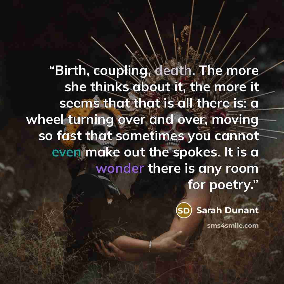 “Birth, coupling, death. The more she thinks about it, the more it seems that that is all there is: a wheel turning over and over, moving so fast that sometimes you cannot even make out the spokes. It is a wonder there is any room for poetry.” quote by Sarah Dunant