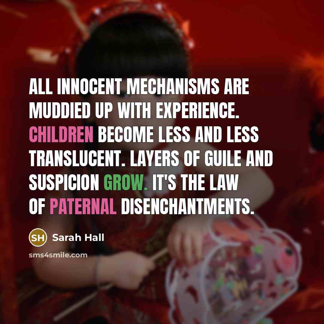 “All innocent mechanisms are muddied up with experience. Children become less and less translucent. Layers of guile and suspicion grow. It's the law of paternal disenchantments.” quote by Sarah Hall