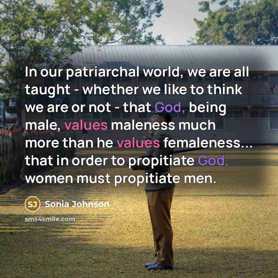 “In our patriarchal world, we are all taught - whether we like to think we are or not - that God, being male, values maleness much more than he values femaleness... that in order to propitiate God, women must propitiate men.” quote by Sonia Johnson