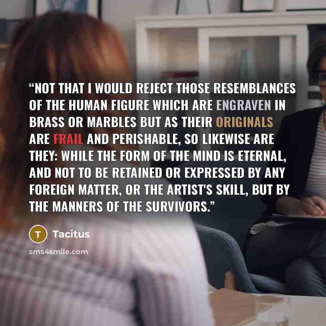 “Not that I would reject those resemblances of the human figure which are engraven in brass or marbles but as their originals are frail and perishable, so likewise are they: while the form of the mind is eternal, and not to be retained or expressed by any foreign matter, or the artist's skill, but…” quote by Tacitus