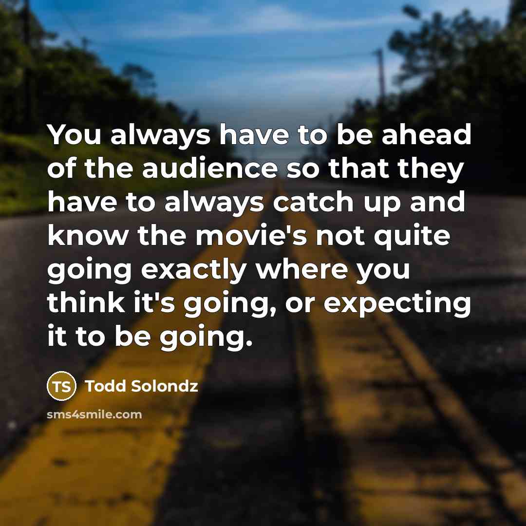 “You always have to be ahead of the audience so that they have to always catch up and know the movie's not quite going exactly where you think it's going, or expecting it to be going.” quote by Todd Solondz