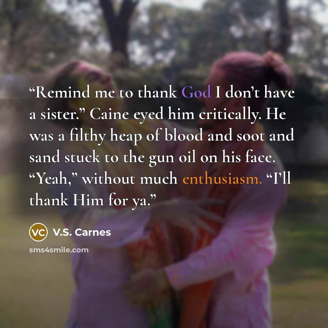 “Remind me to thank God I don’t have a sister.” Caine eyed him critically. He was a filthy heap of blood and soot and sand stuck to the gun oil on his face. “Yeah,” without much enthusiasm. “I’ll thank Him for ya.” quote by V.S. Carnes