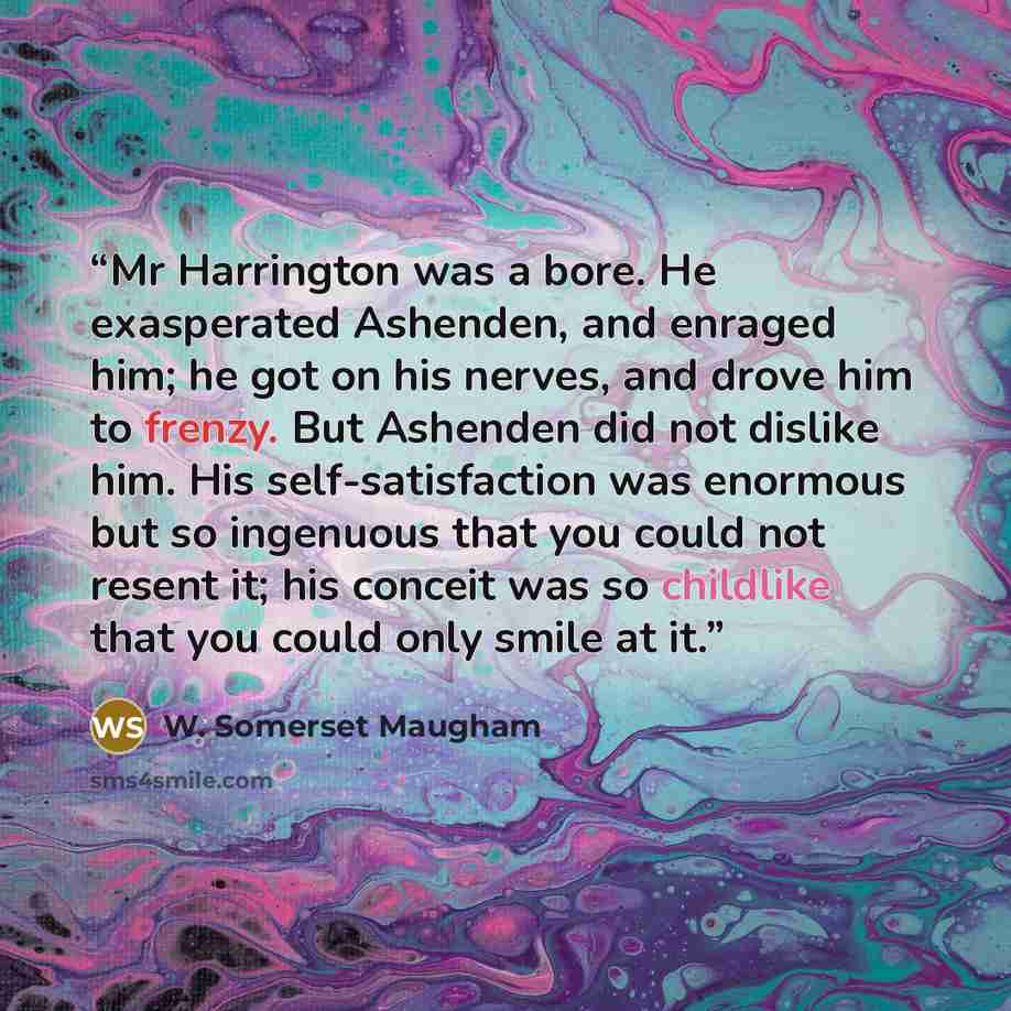 “Mr Harrington was a bore. He exasperated Ashenden, and enraged him; he got on his nerves, and drove him to frenzy. But Ashenden did not dislike him. His self-satisfaction was enormous but so ingenuous that you could not resent it; his conceit was so childlike that you could only smile at it.” quote by W. Somerset Maugham