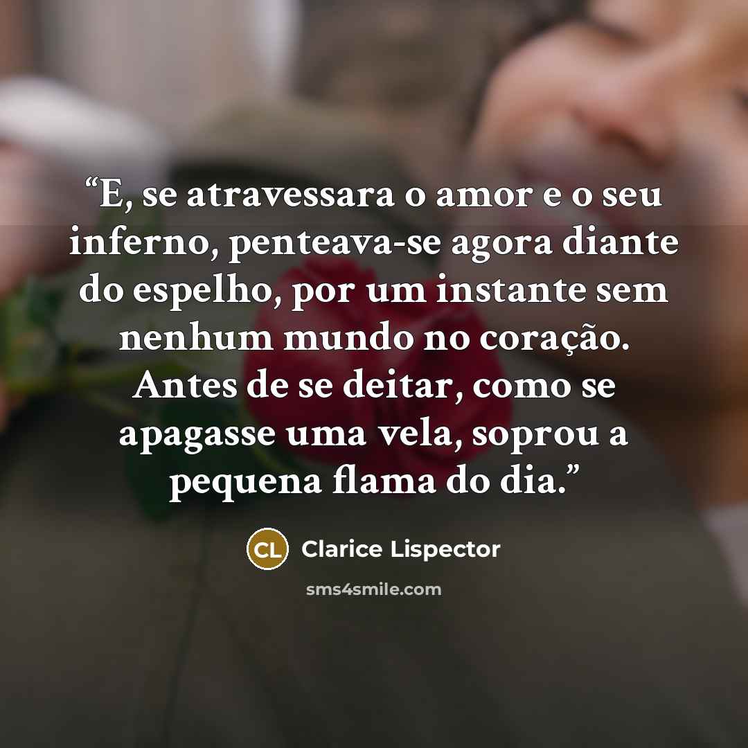 “E, se atravessara o amor e o seu inferno, penteava-se agora diante do espelho, por um instante sem nenhum mundo no coração. Antes de se deitar, como se apagasse uma vela, soprou a pequena flama do dia.” quote by Clarice Lispector