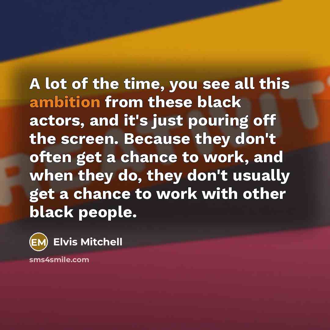 “A lot of the time, you see all this ambition from these black actors, and it's just pouring off the screen. Because they don't often get a chance to work, and when they do, they don't usually get a chance to work with other black people.” quote by Elvis Mitchell
