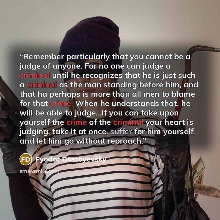“Remember particularly that you cannot be a judge of anyone. For no one can judge a criminal until he recognizes that he is just such a criminal as the man standing before him, and that ha perhaps is more than all men to blame for that crime. When he understands that, he will be able to judge...If…” quote by Fyodor Dostoyevsky