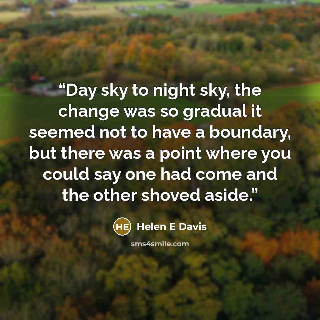 “Day sky to night sky, the change was so gradual it seemed not to have a boundary, but there was a point where you could say one had come and the other shoved aside.” quote by Helen E Davis
