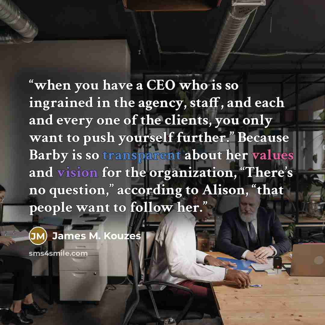 “when you have a CEO who is so ingrained in the agency, staff, and each and every one of the clients, you only want to push yourself further.” Because Barby is so transparent about her values and vision for the organization, “There’s no question,” according to Alison, “that people want to follow her.” quote by James M. Kouzes