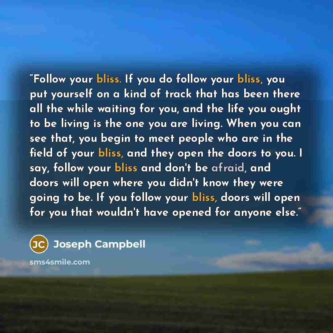 “Follow your bliss. If you do follow your bliss, you put yourself on a kind of track that has been there all the while waiting for you, and the life you ought to be living is the one you are living. When you can see that, you begin to meet people who are in the field of your bliss, and they open…” quote by Joseph Campbell