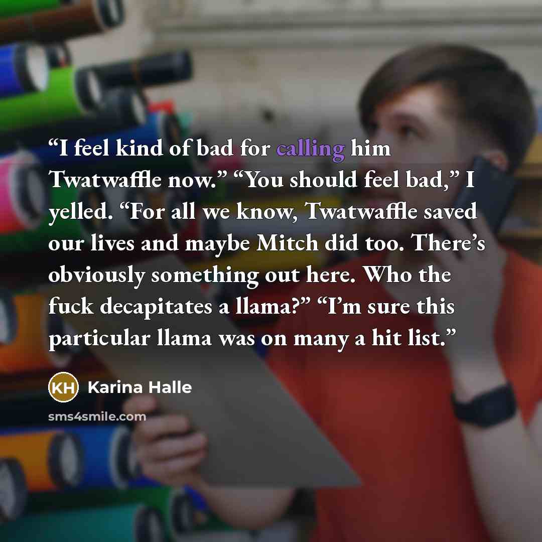 “I feel kind of bad for calling him Twatwaffle now.” “You should feel bad,” I yelled. “For all we know, Twatwaffle saved our lives and maybe Mitch did too. There’s obviously something out here. Who the fuck decapitates a llama?” “I’m sure this particular llama was on many a hit list.” quote by Karina Halle