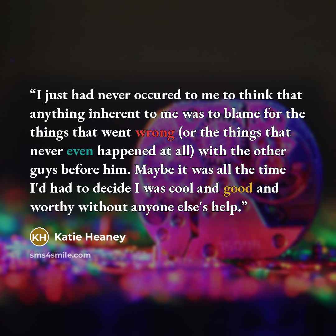 “I just had never occured to me to think that anything inherent to me was to blame for the things that went wrong (or the things that never even happened at all) with the other guys before him. Maybe it was all the time I'd had to decide I was cool and good and worthy without anyone else's help.” quote by Katie Heaney
