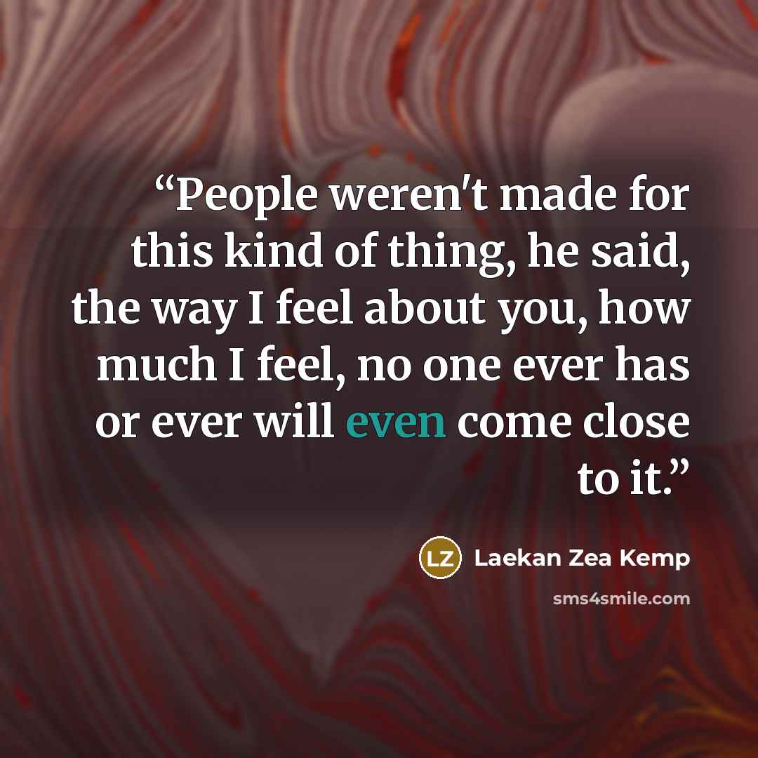 “People weren't made for this kind of thing, he said, the way I feel about you, how much I feel, no one ever has or ever will even come close to it.” quote by Laekan Zea Kemp