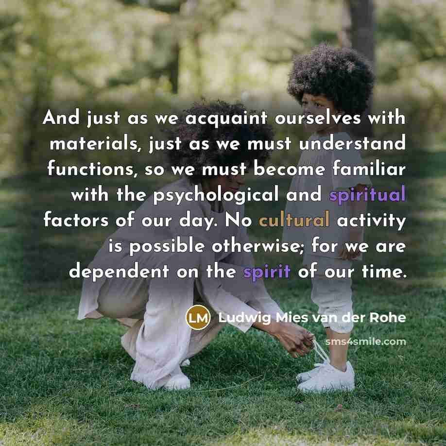 “And just as we acquaint ourselves with materials, just as we must understand functions, so we must become familiar with the psychological and spiritual factors of our day. No cultural activity is possible otherwise; for we are dependent on the spirit of our time.” quote by Ludwig Mies van der Rohe