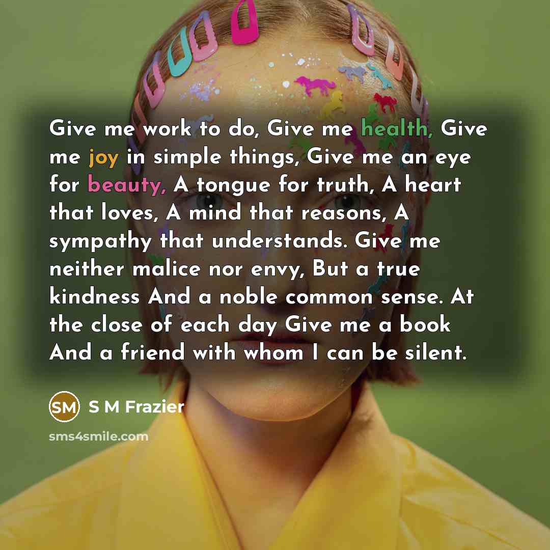 “Give me work to do, Give me health, Give me joy in simple things, Give me an eye for beauty, A tongue for truth, A heart that loves, A mind that reasons, A sympathy that understands. Give me neither malice nor envy, But a true kindness And a noble common sense. At the close of each day Give me a…” quote by S M Frazier