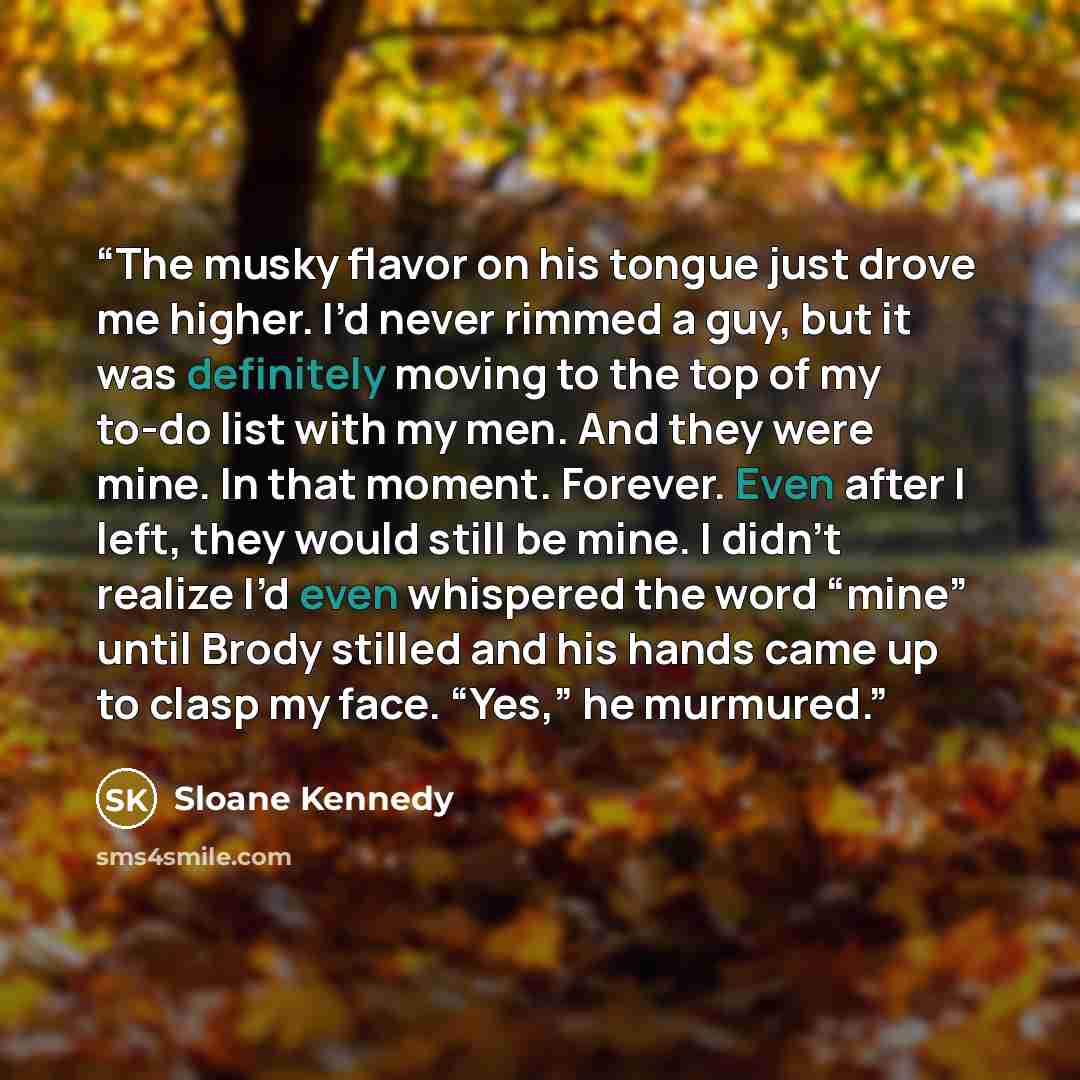 “The musky flavor on his tongue just drove me higher. I’d never rimmed a guy, but it was definitely moving to the top of my to-do list with my men. And they were mine. In that moment. Forever. Even after I left, they would still be mine. I didn’t realize I’d even whispered the word “mine” until…” quote by Sloane Kennedy
