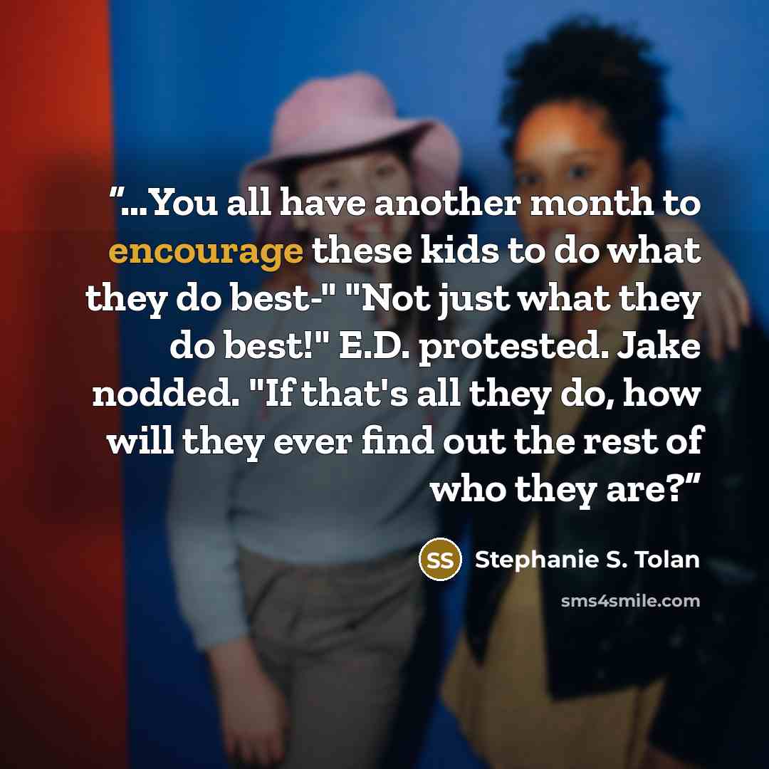 “…You all have another month to encourage these kids to do what they do best-" "Not just what they do best!" E.D. protested. Jake nodded. "If that's all they do, how will they ever find out the rest of who they are?” quote by Stephanie S. Tolan