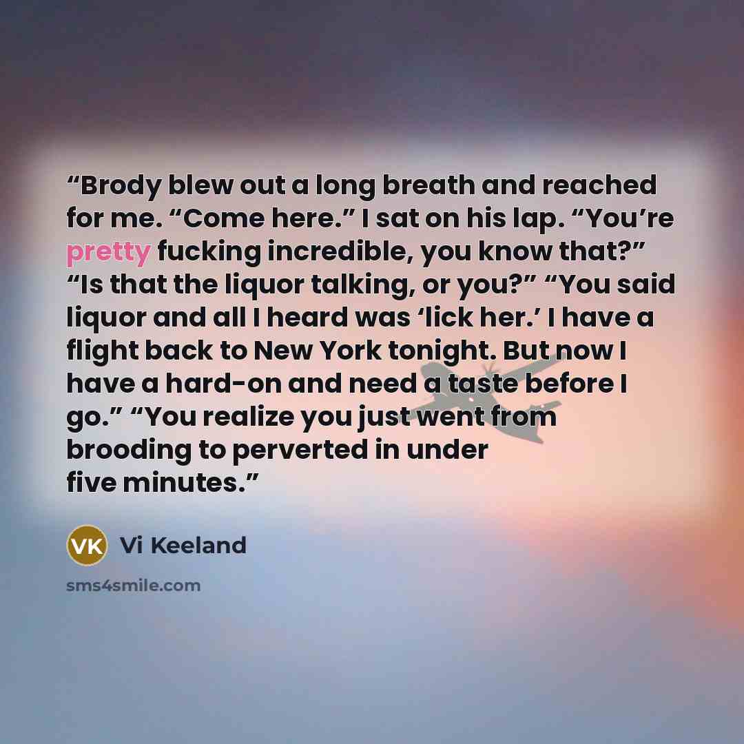 “Brody blew out a long breath and reached for me. “Come here.” I sat on his lap. “You’re pretty fucking incredible, you know that?” “Is that the liquor talking, or you?” “You said liquor and all I heard was ‘lick her.’ I have a flight back to New York tonight. But now I have a hard-on and need a…” quote by Vi Keeland