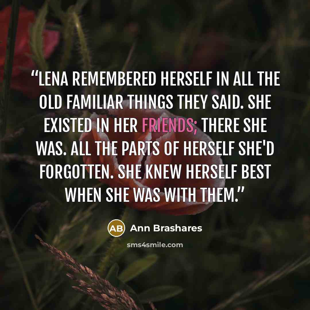“Lena remembered herself in all the old familiar things they said. She existed in her friends; there she was. All the parts of herself she'd forgotten. She knew herself best when she was with them.” quote by Ann Brashares