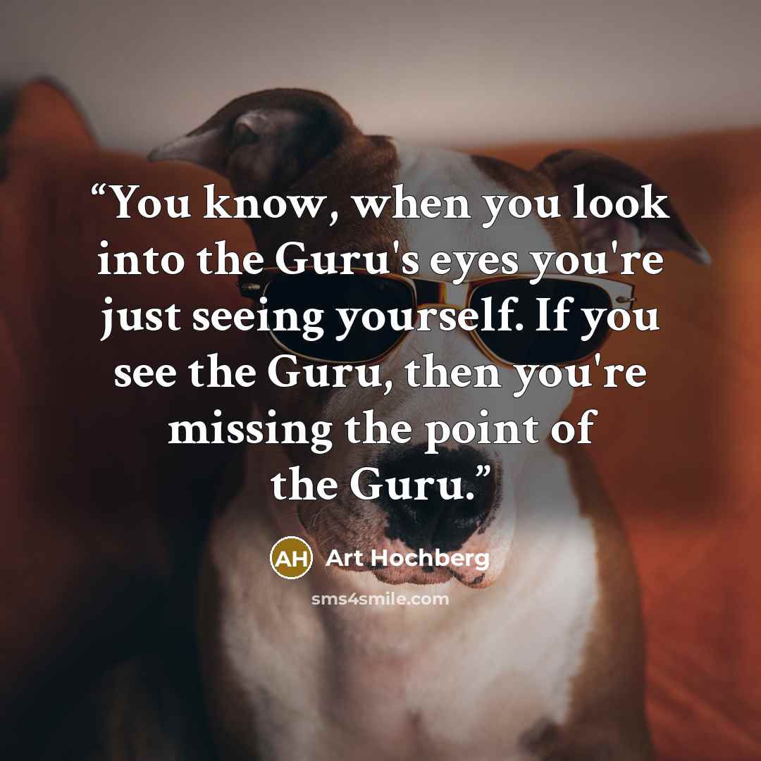 “You know, when you look into the Guru's eyes you're just seeing yourself. If you see the Guru, then you're missing the point of the Guru.” quote by Art Hochberg