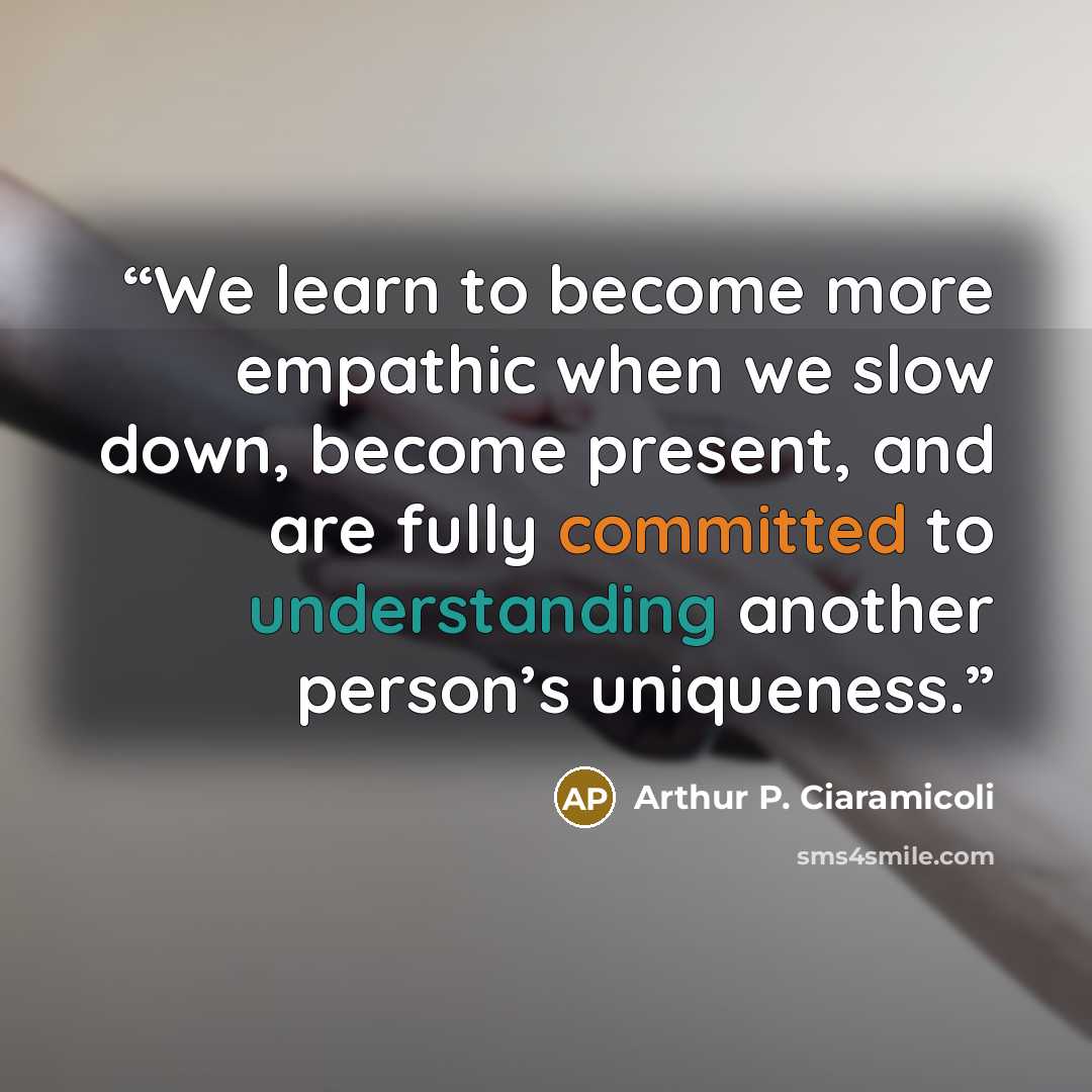 “We learn to become more empathic when we slow down, become present, and are fully committed to understanding another person’s uniqueness.” quote by Arthur P. Ciaramicoli