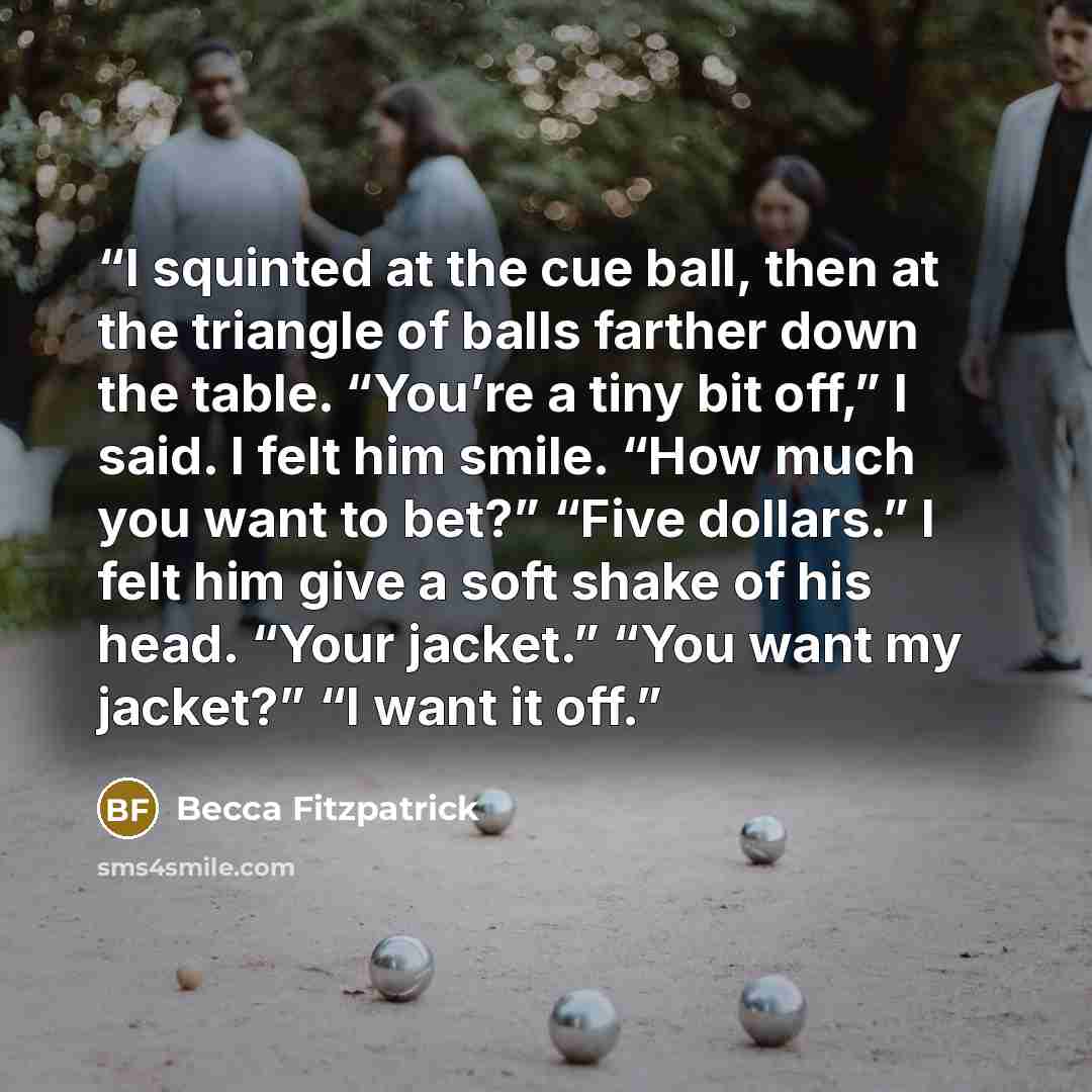 “I squinted at the cue ball, then at the triangle of balls farther down the table. “You’re a tiny bit off,” I said. I felt him smile. “How much you want to bet?” “Five dollars.” I felt him give a soft shake of his head. “Your jacket.” “You want my jacket?” “I want it off.” quote by Becca Fitzpatrick