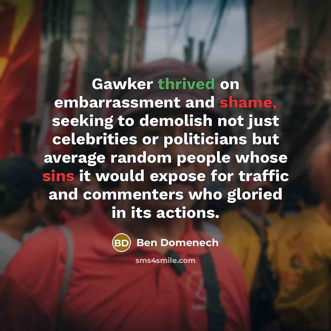“Gawker thrived on embarrassment and shame, seeking to demolish not just celebrities or politicians but average random people whose sins it would expose for traffic and commenters who gloried in its actions.” quote by Ben Domenech